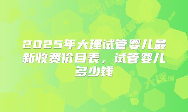 2025年大理试管婴儿最新收费价目表，试管婴儿多少钱