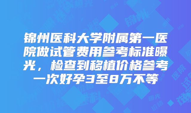锦州医科大学附属第一医院做试管费用参考标准曝光，检查到移植价格参考一次好孕3至8万不等