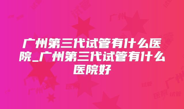 广州第三代试管有什么医院_广州第三代试管有什么医院好