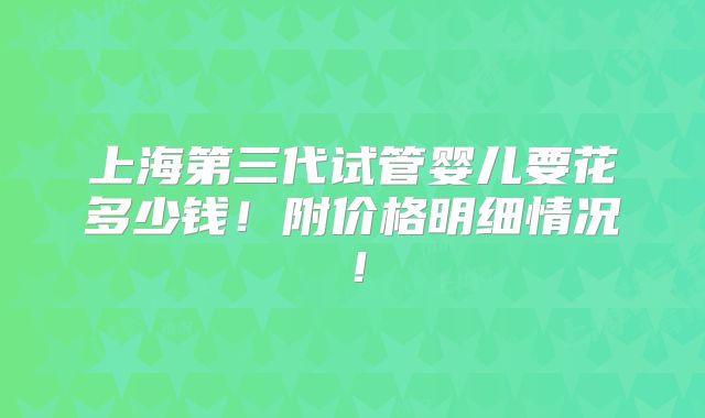 上海第三代试管婴儿要花多少钱!附价格明细情况!
