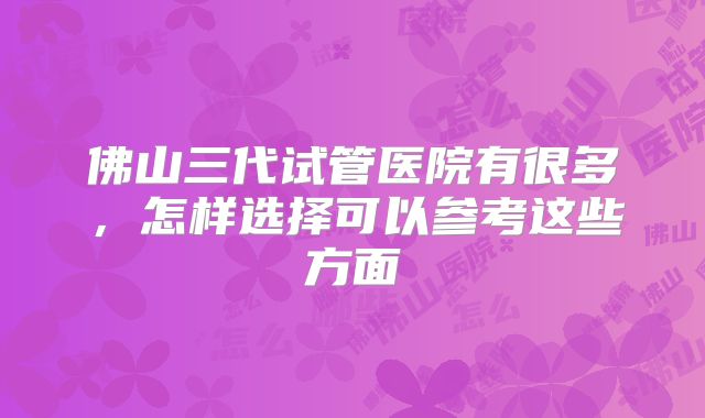 佛山三代试管医院有很多，怎样选择可以参考这些方面