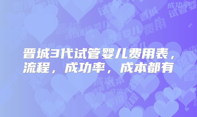 晋城3代试管婴儿费用表,流程,成功率,成本都有