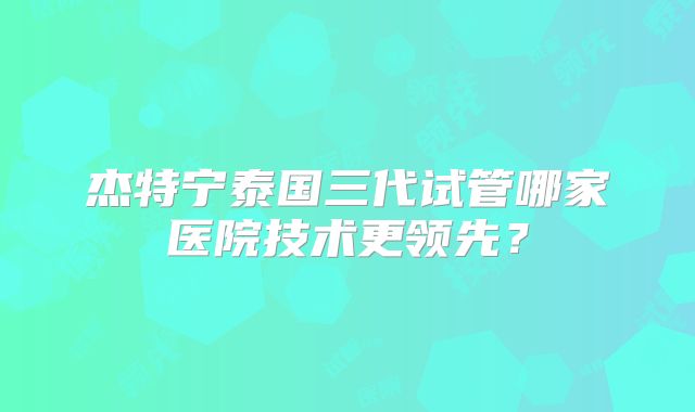杰特宁泰国三代试管哪家医院技术更领先？