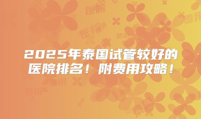 2025年泰国试管较好的医院排名！附费用攻略！
