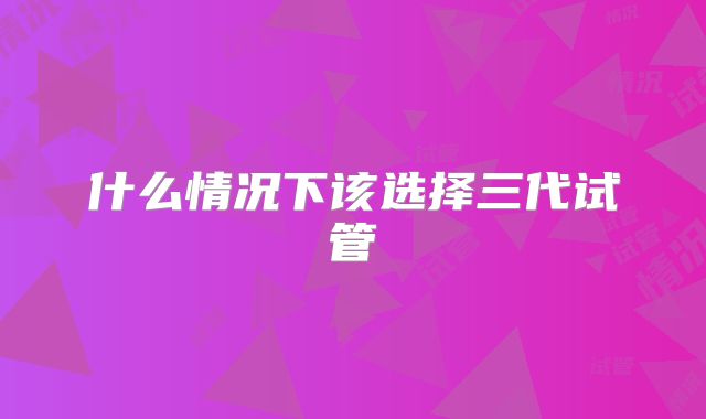 什么情况下该选择三代试管