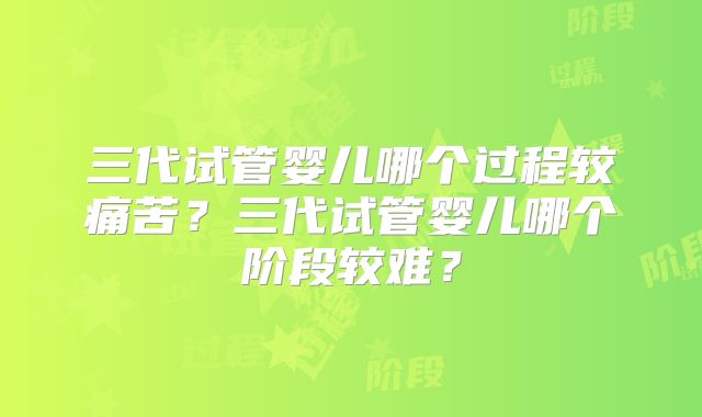 三代试管婴儿哪个过程较痛苦？三代试管婴儿哪个阶段较难？