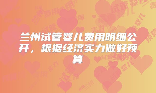兰州试管婴儿费用明细公开，根据经济实力做好预算