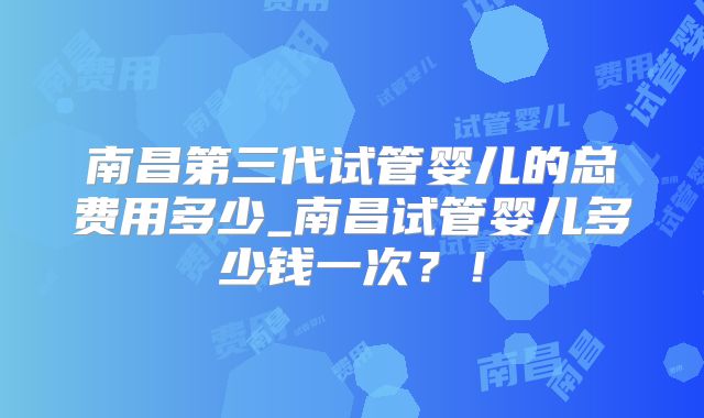 南昌第三代试管婴儿的总费用多少_南昌试管婴儿多少钱一次？！