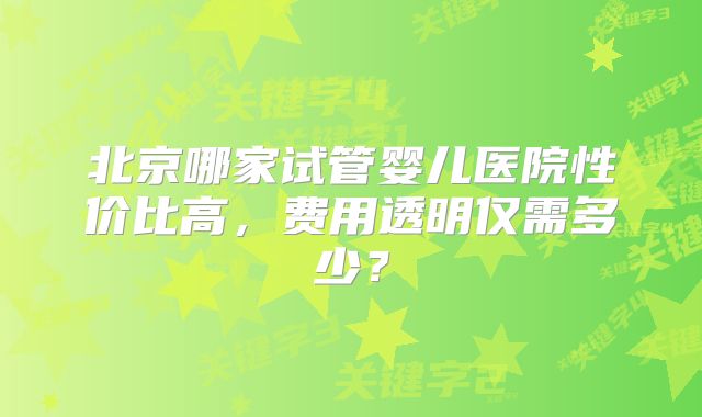 北京哪家试管婴儿医院性价比高,费用透明仅需多少?