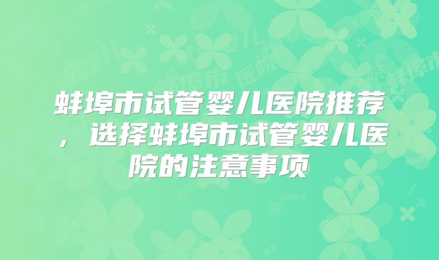蚌埠市试管婴儿医院推荐,选择蚌埠市试管婴儿医院的注意事项