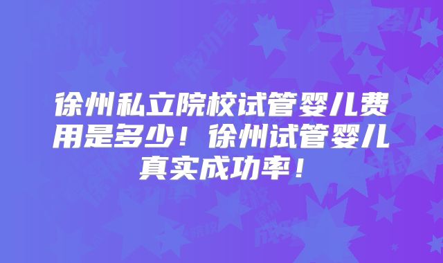 徐州私立院校试管婴儿费用是多少！徐州试管婴儿真实成功率！