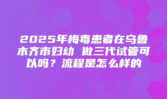 2025年梅毒患者在乌鲁木齐市妇幼 做三代试管可以吗?流程是怎么样的