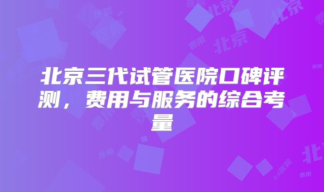 北京三代试管医院口碑评测，费用与服务的综合考量