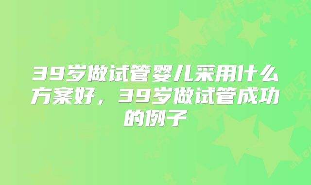 39岁做试管婴儿采用什么方案好，39岁做试管成功的例子
