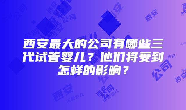 西安最大的公司有哪些三代试管婴儿?他们将受到怎样的影响?