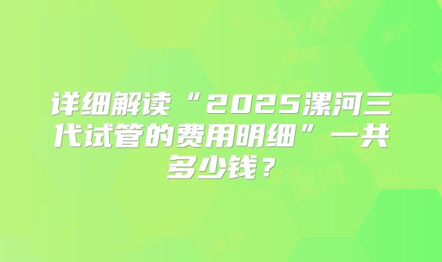 详细解读“2025漯河三代试管的费用明细”一共多少钱?