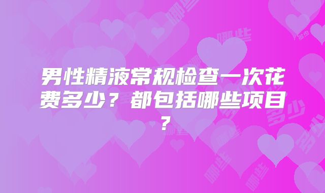 男性精液常规检查一次花费多少?都包括哪些项目?