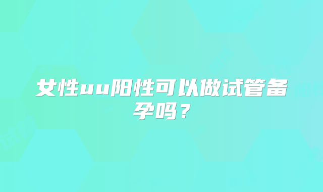 女性uu阳性可以做试管备孕吗？