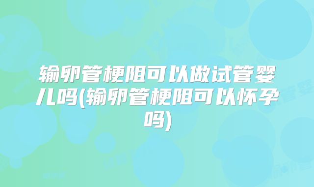 输卵管梗阻可以做试管婴儿吗(输卵管梗阻可以怀孕吗)