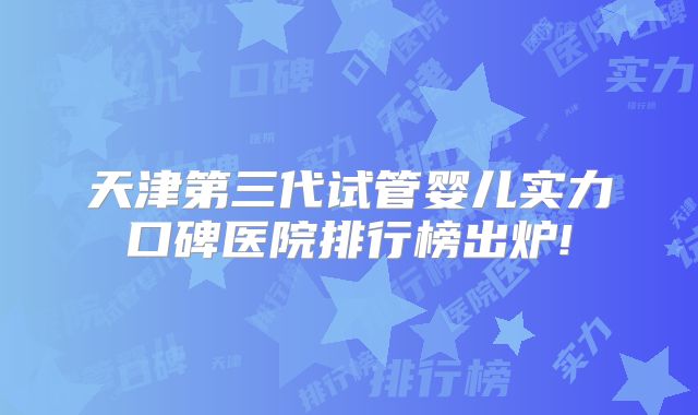 天津第三代试管婴儿实力口碑医院排行榜出炉!