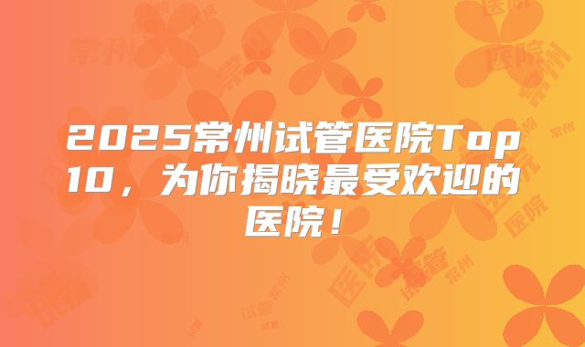 2025常州试管医院Top10，为你揭晓最受欢迎的医院！