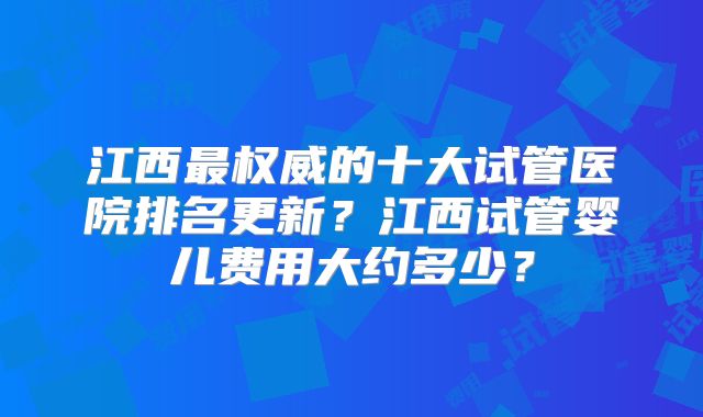 江西最权威的十大试管医院排名更新?江西试管婴儿费用大约多少?
