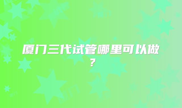 厦门三代试管哪里可以做？
