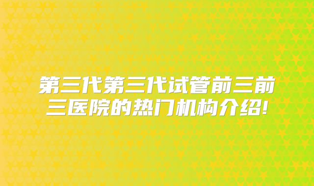 第三代第三代试管前三前三医院的热门机构介绍!