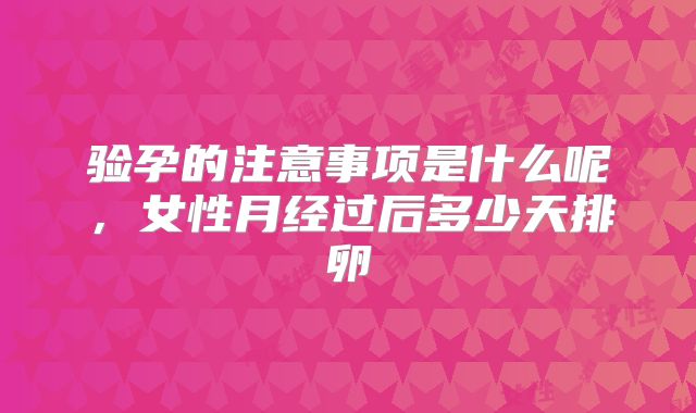 验孕的注意事项是什么呢,女性月经过后多少天排卵