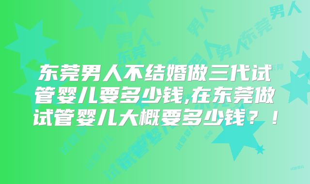 东莞男人不结婚做三代试管婴儿要多少钱,在东莞做试管婴儿大概要多少钱?!