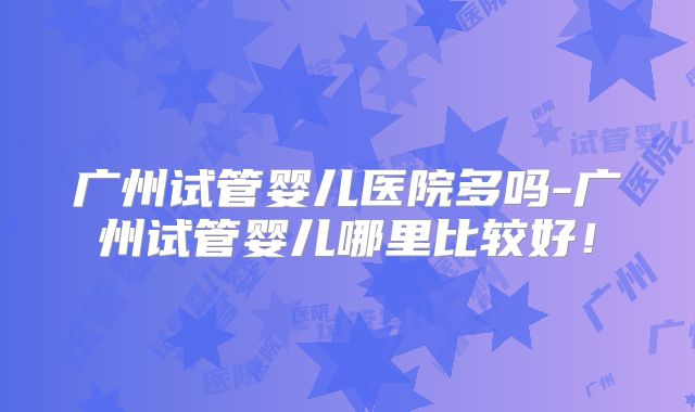 广州试管婴儿医院多吗-广州试管婴儿哪里比较好!