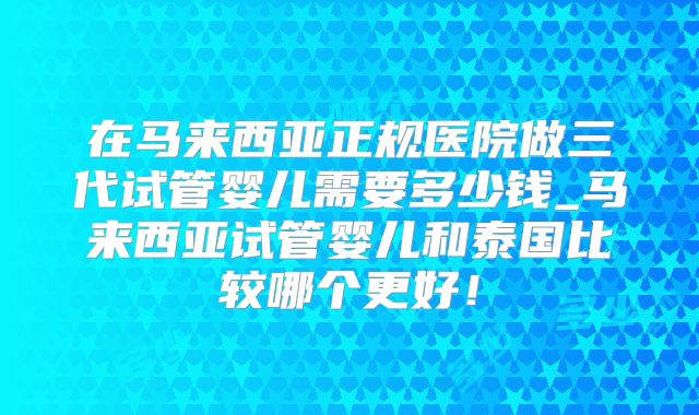 在马来西亚正规医院做三代试管婴儿需要多少钱_马来西亚试管婴儿和泰国比较哪个更好！