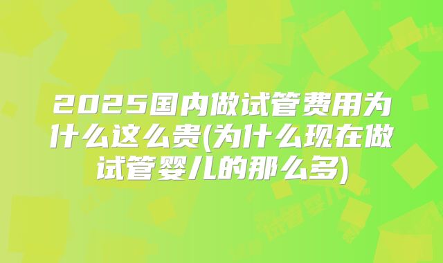 2025国内做试管费用为什么这么贵(为什么现在做试管婴儿的那么多)