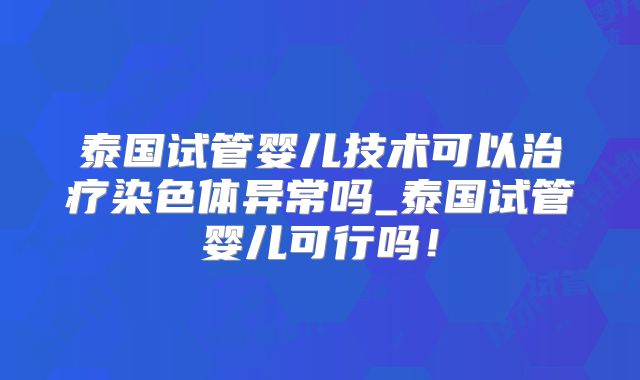 泰国试管婴儿技术可以治疗染色体异常吗_泰国试管婴儿可行吗!