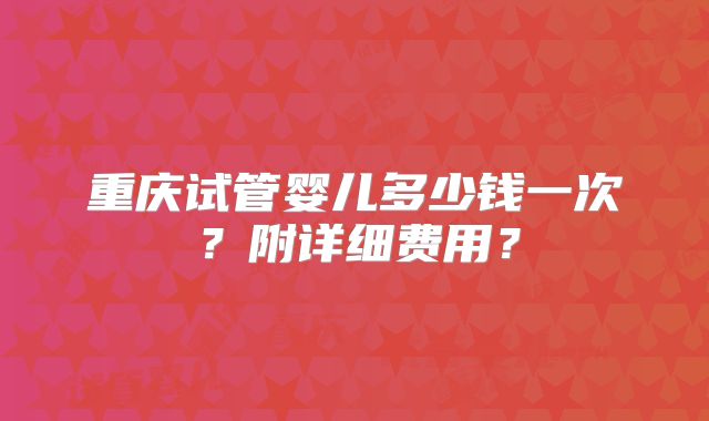 重庆试管婴儿多少钱一次?附详细费用?