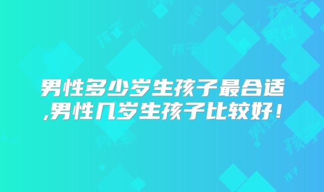 男性多少岁生孩子最合适,男性几岁生孩子比较好！