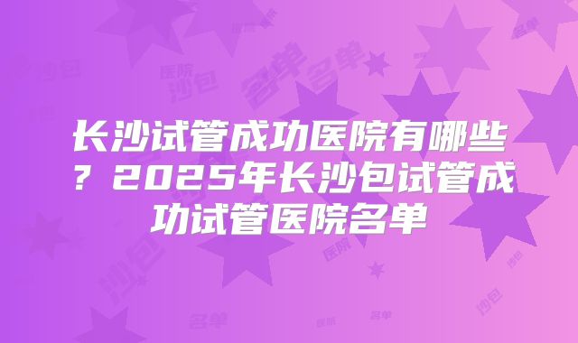 长沙试管成功医院有哪些?2025年长沙包试管成功试管医院名单