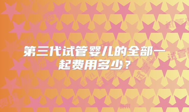 第三代试管婴儿的全部一起费用多少？