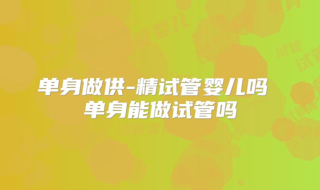 单身做供-精试管婴儿吗 单身能做试管吗
