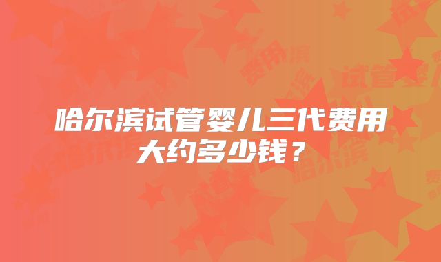 哈尔滨试管婴儿三代费用大约多少钱？