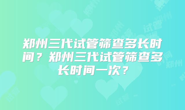 郑州三代试管筛查多长时间？郑州三代试管筛查多长时间一次？
