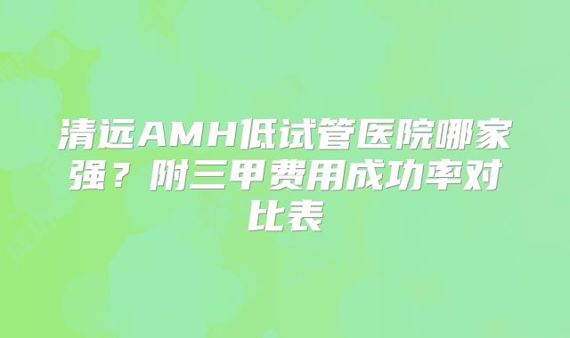 清远AMH低试管医院哪家强？附三甲费用成功率对比表