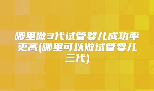 哪里做3代试管婴儿成功率更高(哪里可以做试管婴儿三代)