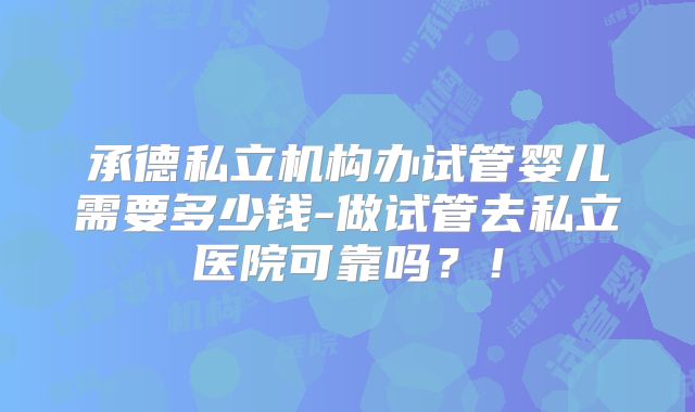承德私立机构办试管婴儿需要多少钱-做试管去私立医院可靠吗？！