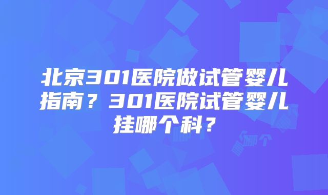 北京301医院做试管婴儿指南?301医院试管婴儿挂哪个科?