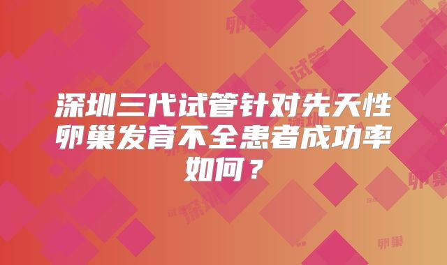 深圳三代试管针对先天性卵巢发育不全患者成功率如何？