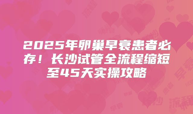 2025年卵巢早衰患者必存！长沙试管全流程缩短至45天实操攻略