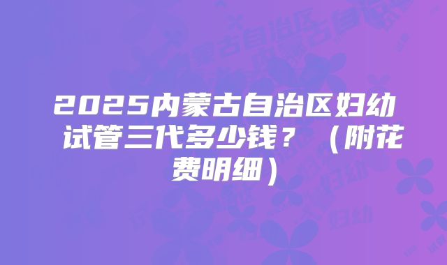 2025内蒙古自治区妇幼 试管三代多少钱?(附花费明细)