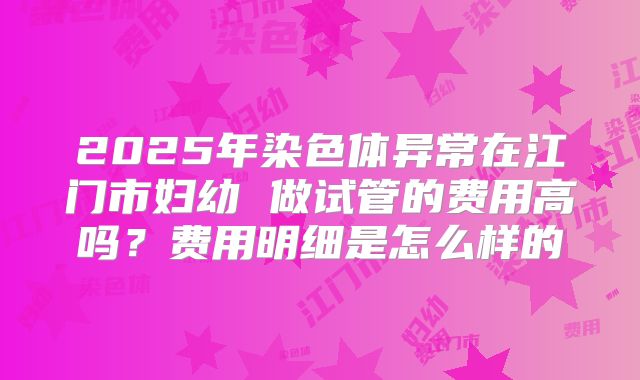 2025年染色体异常在江门市妇幼 做试管的费用高吗?费用明细是怎么样的