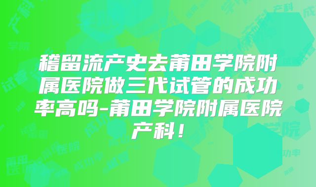 稽留流产史去莆田学院附属医院做三代试管的成功率高吗-莆田学院附属医院产科！